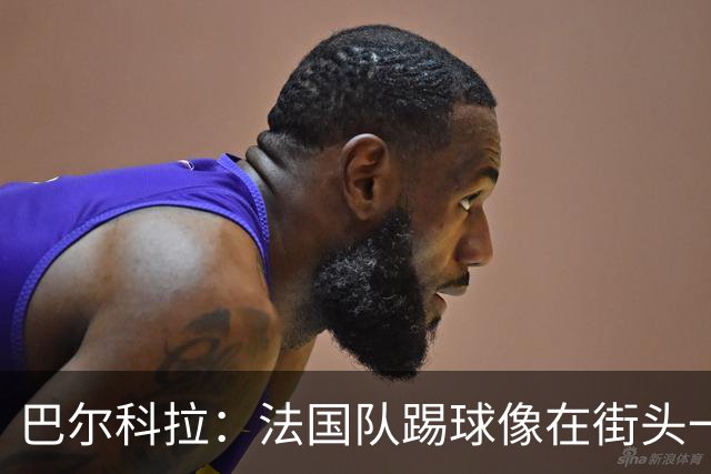 巴尔科拉：法国队踢球像在街头一样自由 姆巴佩到左路我就插中路