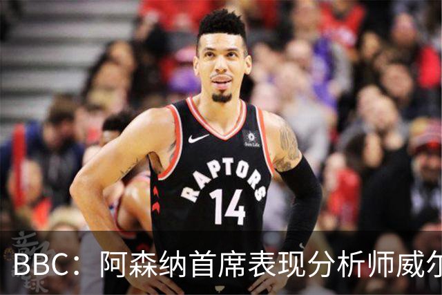 BBC：阿森纳首席表现分析师威尔逊将离队，有可能加盟尤文